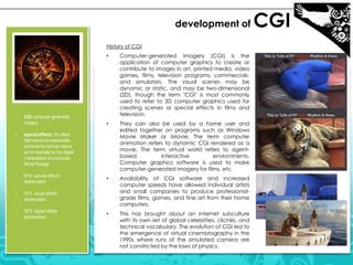 development of
History of CGI
•

•

CGI: computer generated
imagery

•

SFX: special effects
abbreviation

•

DFX: digital effects
abbreviation

They can also be used by a home user and
edited together on programs such as Windows
Movie Maker or iMovie. The term computer
animation refers to dynamic CGI rendered as a
movie. The term virtual world refers to agentbased,
interactive
environments.
Computer graphics software is used to make
computer-generated imagery for films, etc.

•

Availability of CGI software and increased
computer speeds have allowed individual artists
and small companies to produce professionalgrade films, games, and fine art from their home
computers.

•

This has brought about an Internet subculture
with its own set of global celebrities, clichés, and
technical vocabulary. The evolution of CGI led to
the emergence of virtual cinematography in the
1990s where runs of the simulated camera are
not constricted by the laws of physics.

VFX: visual effects
abbreviation

•

•

special effects: An effect
that cannot be reasonably
achieved by normal means,
as for example by the digital
manipulation of previously
filmed footage

•

Computer-generated imagery (CGI) is the
application of computer graphics to create or
contribute to images in art, printed media, video
games, films, television programs, commercials,
and simulators. The visual scenes may be
dynamic or static, and may be two-dimensional
(2D), though the term "CGI" is most commonly
used to refer to 3D computer graphics used for
creating scenes or special effects in films and
television.

CGI

 