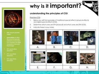 why is it important?
understanding the principles of CGI
Practice CGI
1.

2.

special effects: An effect
that cannot be reasonably
achieved by normal means,
as for example by the digital
manipulation of previously
filmed footage

•

SFX: special effects
abbreviation

•

VFX: visual effects
abbreviation

•

Indicate these in your notes:

CGI: computer generated
imagery

•

Determine which ones are SFX (physical) and which ones are DFX (CGI).

3.
•

Below you will find examples of traditional special effects (physical effects)
and digital special effects (CGI).

DFX: digital effects
abbreviation

A.

B.

C.

D.

E.

F.

G.

H.

 