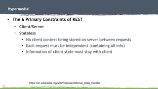 24
Hypermedia!
●
The 6 Primary Constraints of REST
– Client/Server
– Stateless
●
No client context being stored on server between requests
●
Each request must be independent (containing all info)
●
Information of client state must stay with client
https://en.wikipedia.org/wiki/Representational_state_transfer
 