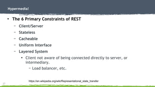 27
Hypermedia!
●
The 6 Primary Constraints of REST
– Client/Server
– Stateless
– Cacheable
– Uniform Interface
– Layered System
●
Client not aware of being connected directly to server, or
intermediary.
– Load balancer, etc.
https://en.wikipedia.org/wiki/Representational_state_transfer
 