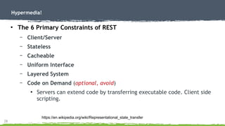 28
Hypermedia!
●
The 6 Primary Constraints of REST
– Client/Server
– Stateless
– Cacheable
– Uniform Interface
– Layered System
– Code on Demand (optional, avoid)
●
Servers can extend code by transferring executable code. Client side
scripting.
https://en.wikipedia.org/wiki/Representational_state_transfer
 