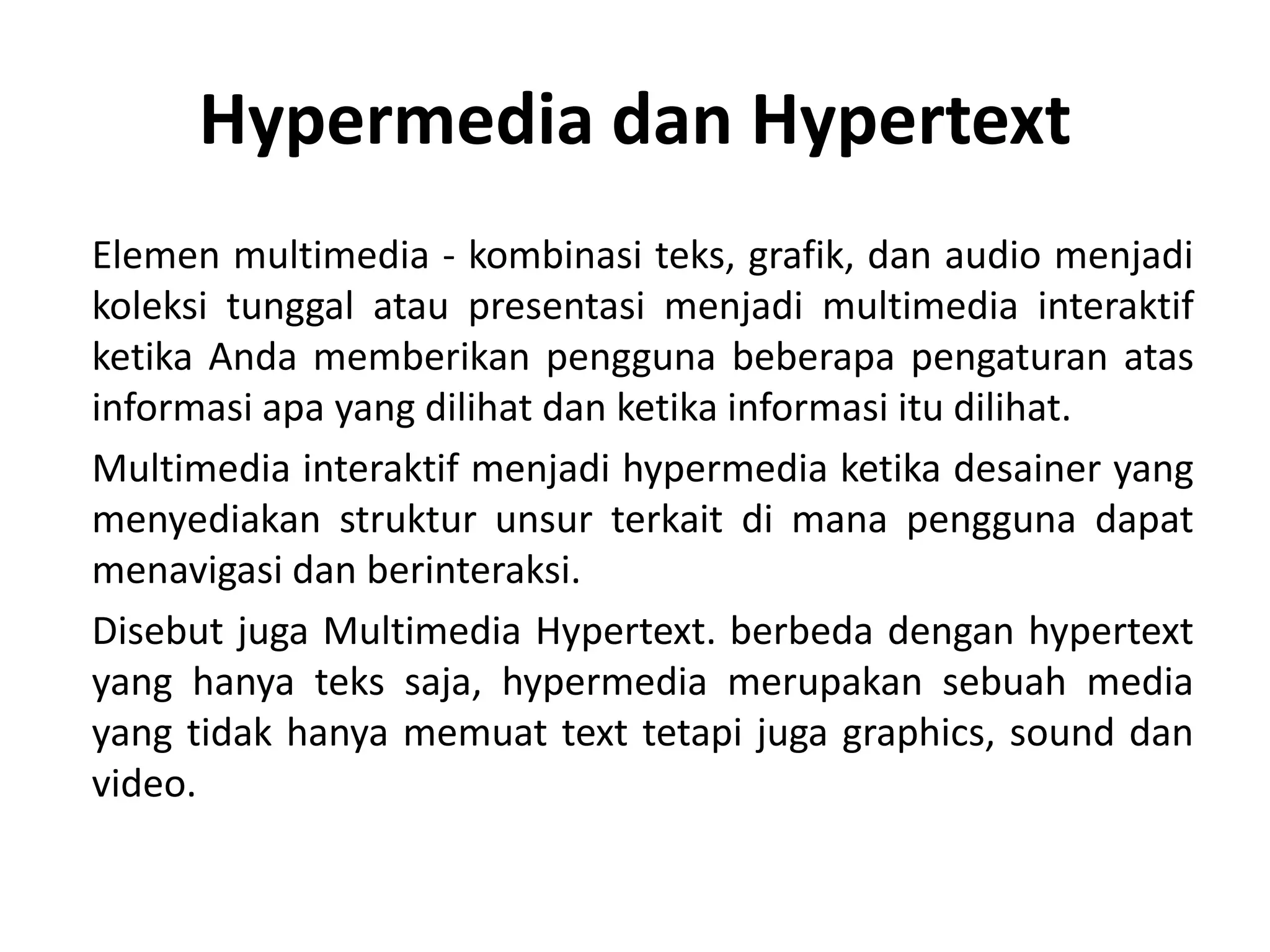 Hypermedia dan Hypertext
Elemen multimedia - kombinasi teks, grafik, dan audio menjadi
koleksi tunggal atau presentasi menjadi multimedia interaktif
ketika Anda memberikan pengguna beberapa pengaturan atas
informasi apa yang dilihat dan ketika informasi itu dilihat.
Multimedia interaktif menjadi hypermedia ketika desainer yang
menyediakan struktur unsur terkait di mana pengguna dapat
menavigasi dan berinteraksi.
Disebut juga Multimedia Hypertext. berbeda dengan hypertext
yang hanya teks saja, hypermedia merupakan sebuah media
yang tidak hanya memuat text tetapi juga graphics, sound dan
video.
 