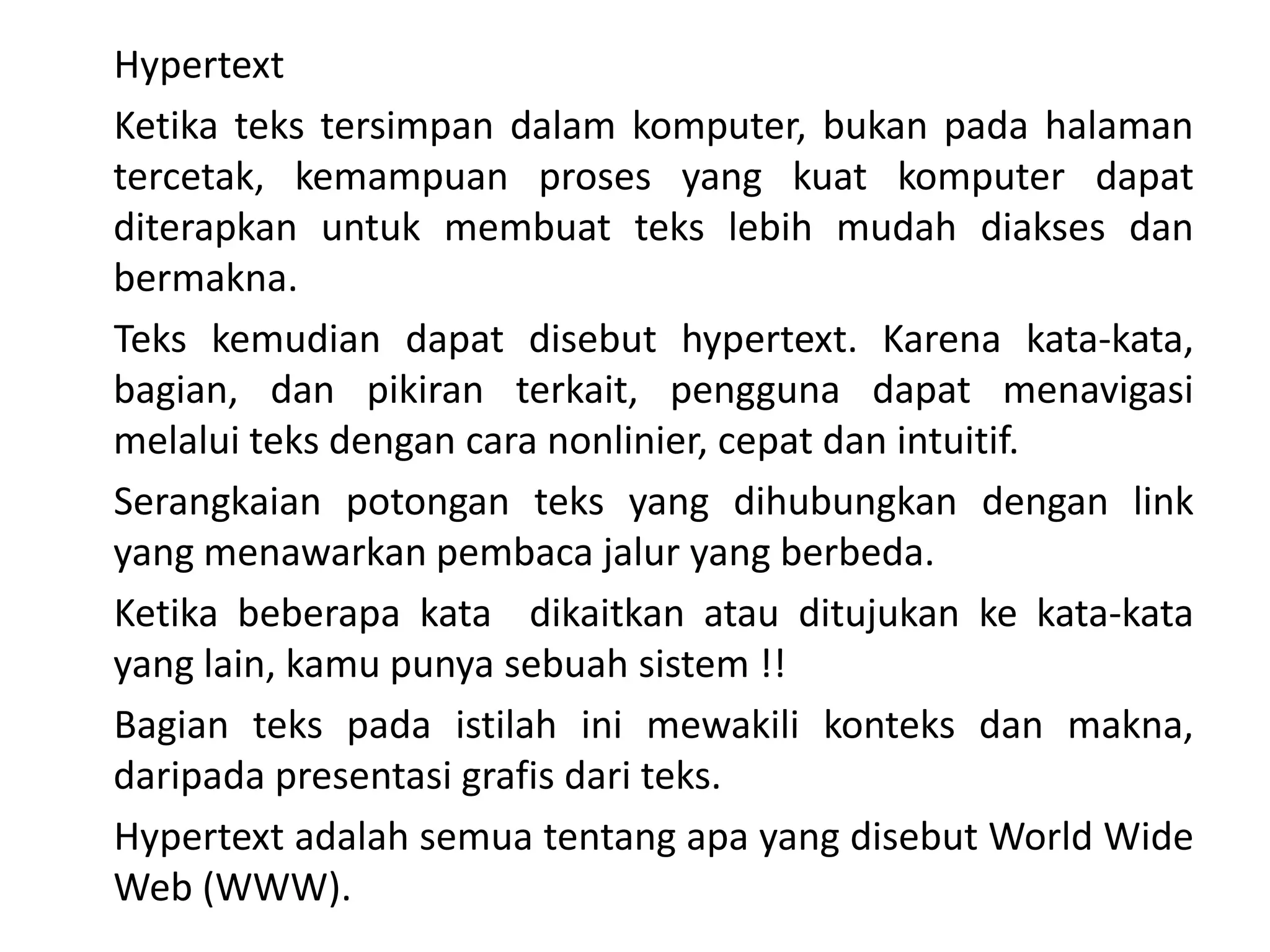 Hypertext
Ketika teks tersimpan dalam komputer, bukan pada halaman
tercetak, kemampuan proses yang kuat komputer dapat
diterapkan untuk membuat teks lebih mudah diakses dan
bermakna.
Teks kemudian dapat disebut hypertext. Karena kata-kata,
bagian, dan pikiran terkait, pengguna dapat menavigasi
melalui teks dengan cara nonlinier, cepat dan intuitif.
Serangkaian potongan teks yang dihubungkan dengan link
yang menawarkan pembaca jalur yang berbeda.
Ketika beberapa kata dikaitkan atau ditujukan ke kata-kata
yang lain, kamu punya sebuah sistem !!
Bagian teks pada istilah ini mewakili konteks dan makna,
daripada presentasi grafis dari teks.
Hypertext adalah semua tentang apa yang disebut World Wide
Web (WWW).
 