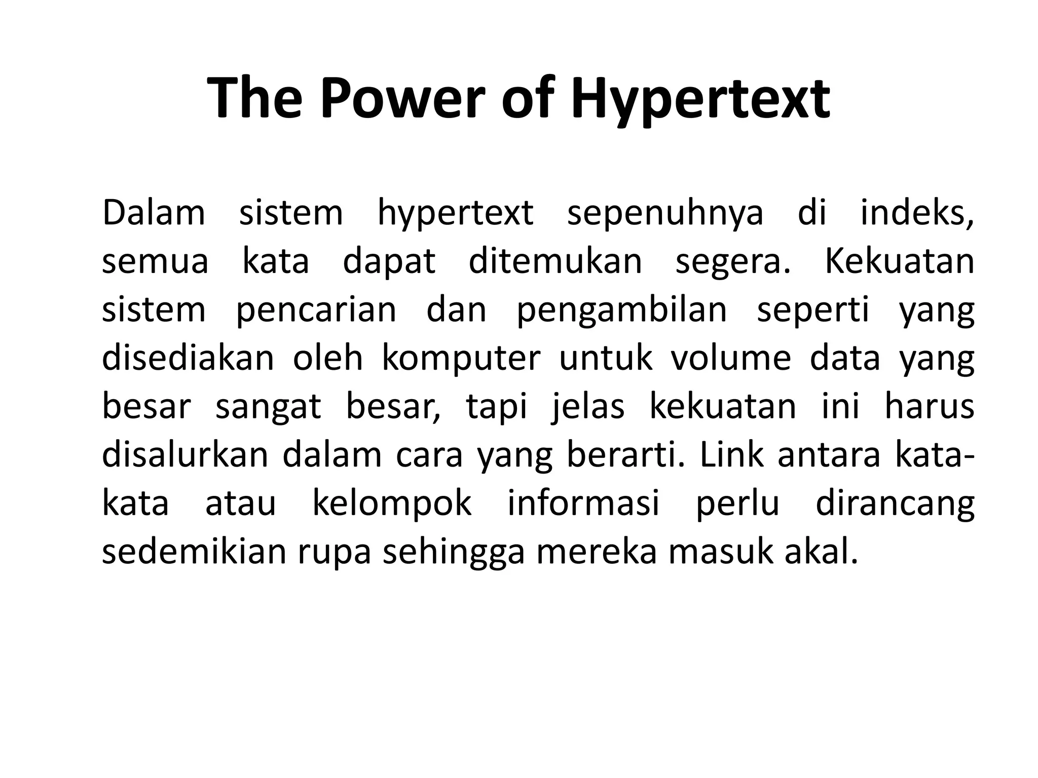 The Power of Hypertext
Dalam sistem hypertext sepenuhnya di indeks,
semua kata dapat ditemukan segera. Kekuatan
sistem pencarian dan pengambilan seperti yang
disediakan oleh komputer untuk volume data yang
besar sangat besar, tapi jelas kekuatan ini harus
disalurkan dalam cara yang berarti. Link antara kata-
kata atau kelompok informasi perlu dirancang
sedemikian rupa sehingga mereka masuk akal.
 