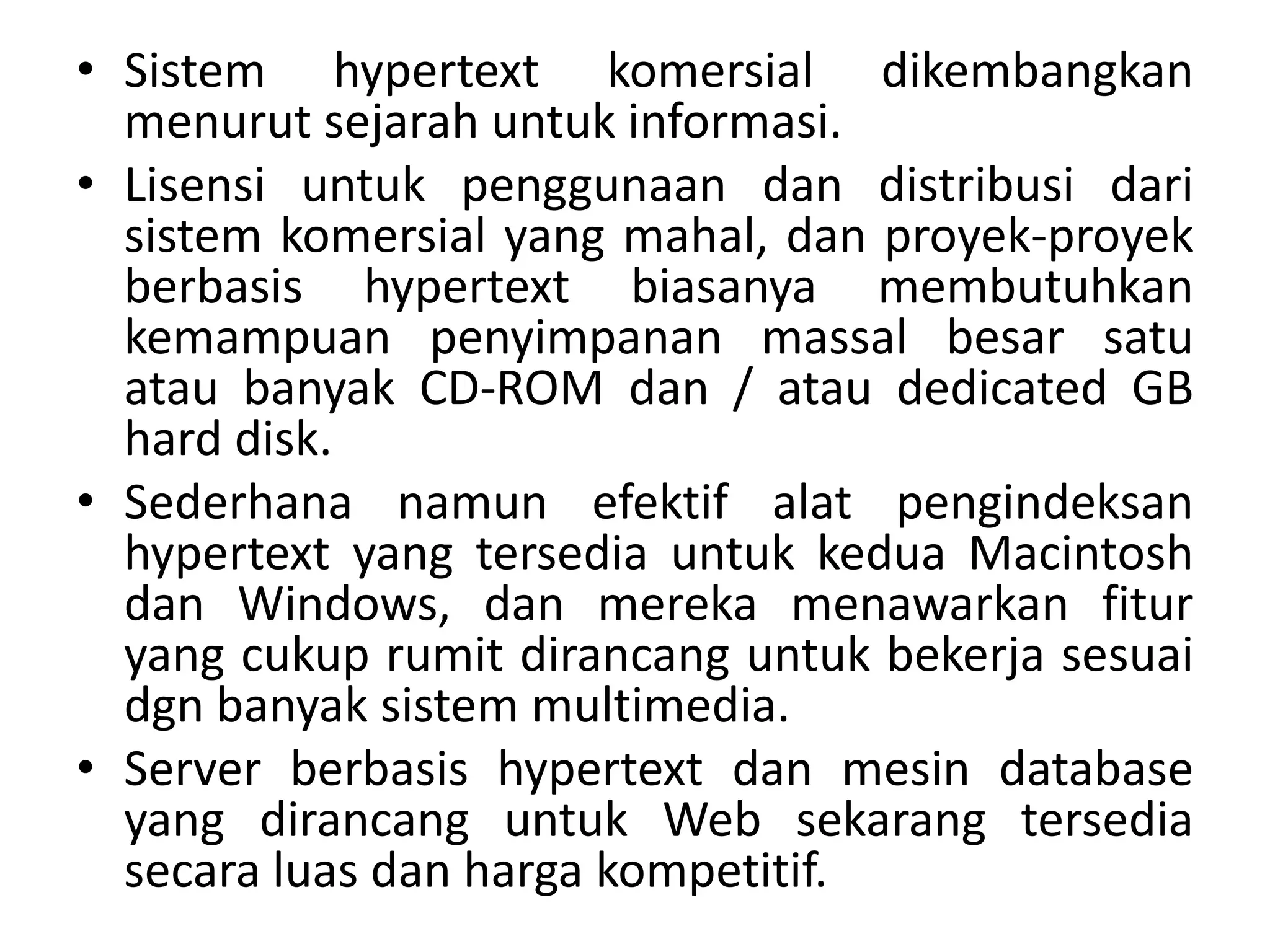 • Sistem hypertext komersial dikembangkan
menurut sejarah untuk informasi.
• Lisensi untuk penggunaan dan distribusi dari
sistem komersial yang mahal, dan proyek-proyek
berbasis hypertext biasanya membutuhkan
kemampuan penyimpanan massal besar satu
atau banyak CD-ROM dan / atau dedicated GB
hard disk.
• Sederhana namun efektif alat pengindeksan
hypertext yang tersedia untuk kedua Macintosh
dan Windows, dan mereka menawarkan fitur
yang cukup rumit dirancang untuk bekerja sesuai
dgn banyak sistem multimedia.
• Server berbasis hypertext dan mesin database
yang dirancang untuk Web sekarang tersedia
secara luas dan harga kompetitif.
 