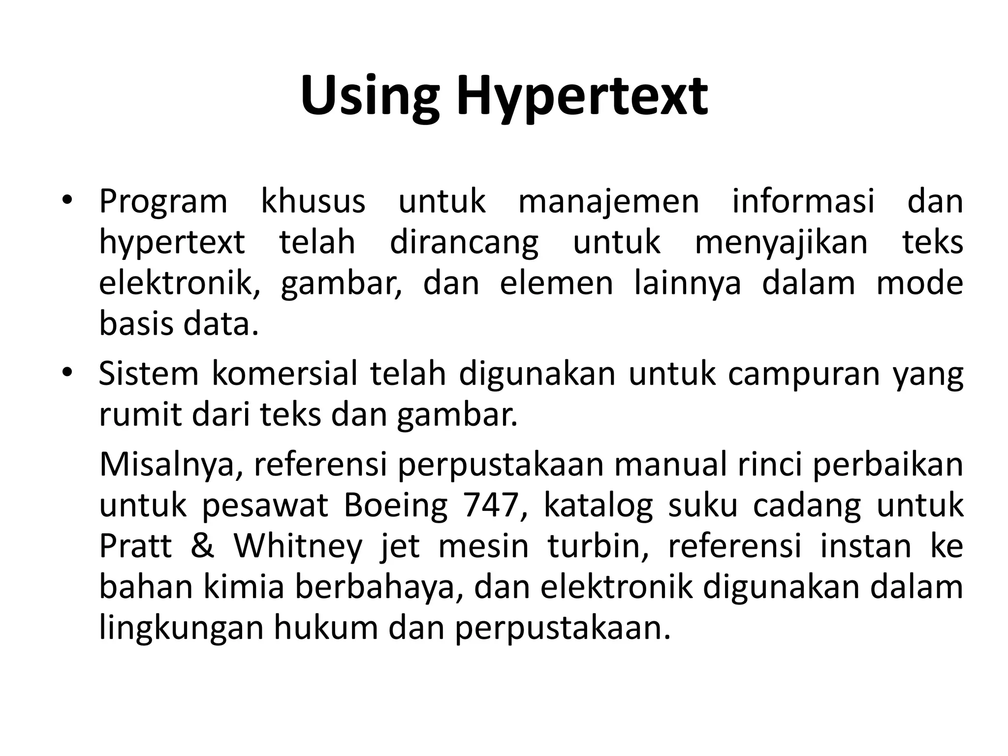 Using Hypertext
• Program khusus untuk manajemen informasi dan
hypertext telah dirancang untuk menyajikan teks
elektronik, gambar, dan elemen lainnya dalam mode
basis data.
• Sistem komersial telah digunakan untuk campuran yang
rumit dari teks dan gambar.
Misalnya, referensi perpustakaan manual rinci perbaikan
untuk pesawat Boeing 747, katalog suku cadang untuk
Pratt & Whitney jet mesin turbin, referensi instan ke
bahan kimia berbahaya, dan elektronik digunakan dalam
lingkungan hukum dan perpustakaan.
 