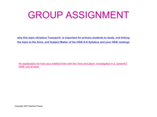 GROUP ASSIGNMENT why this topic (Airplane Transport)  is important for primary students to study, and linking the topic to the Aims, and Subject Matter of the HSIE K-6 Syllabus and your HSIE readings   An explanation for how your artefact links with the ‘time and place’ investigated in a “powerful” HSIE unit of work   Copyright 2007 Rashika Prasad 