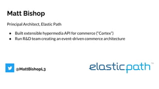 Matt Bishop
Principal Architect, Elastic Path
● Built extensible hypermedia API for commerce (“Cortex”)
● Run R&D team creating an event-driven commerce architecture
@MattBishopL3
 