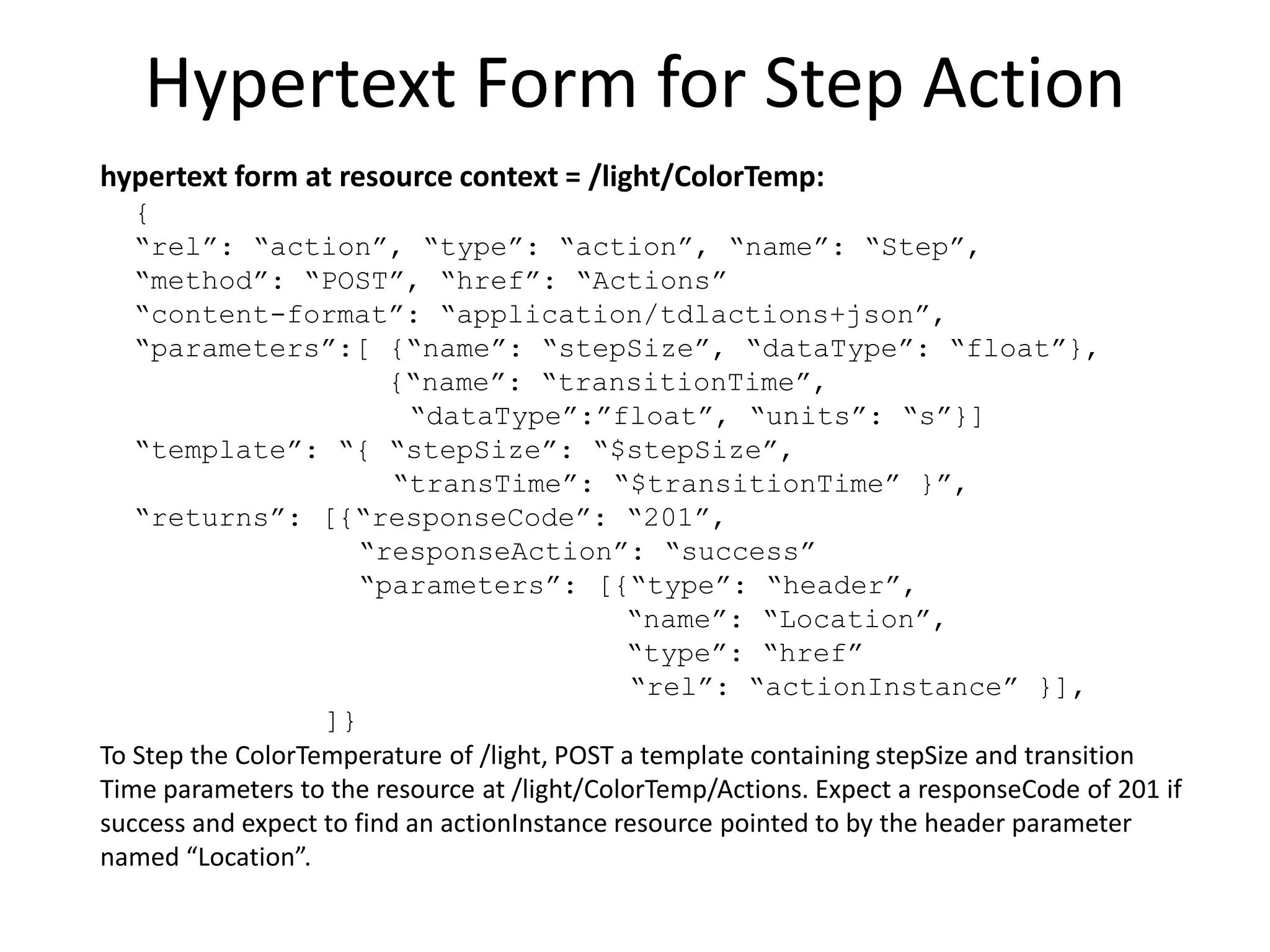 Example Hypertext Links to Properties
hypertext links at resource context = /light
[{
“rel”: “property”,
“href”: “ColorTemp/currentValue”,
“type”: “observable”,
“name”: “ColorTemperature”
},{
“rel”: “property”,
“href”: “ColorTemp/remTime”,
“type”: “observable”,
“name”: “TransitionTimeRemaining”
}]
/light has observable property resources:
“ColorTemperature” at the URI /light/ColorTemp/currentValue
“TransitionTimeRemaining” at the URI /light/ColorTemp/remTime
 