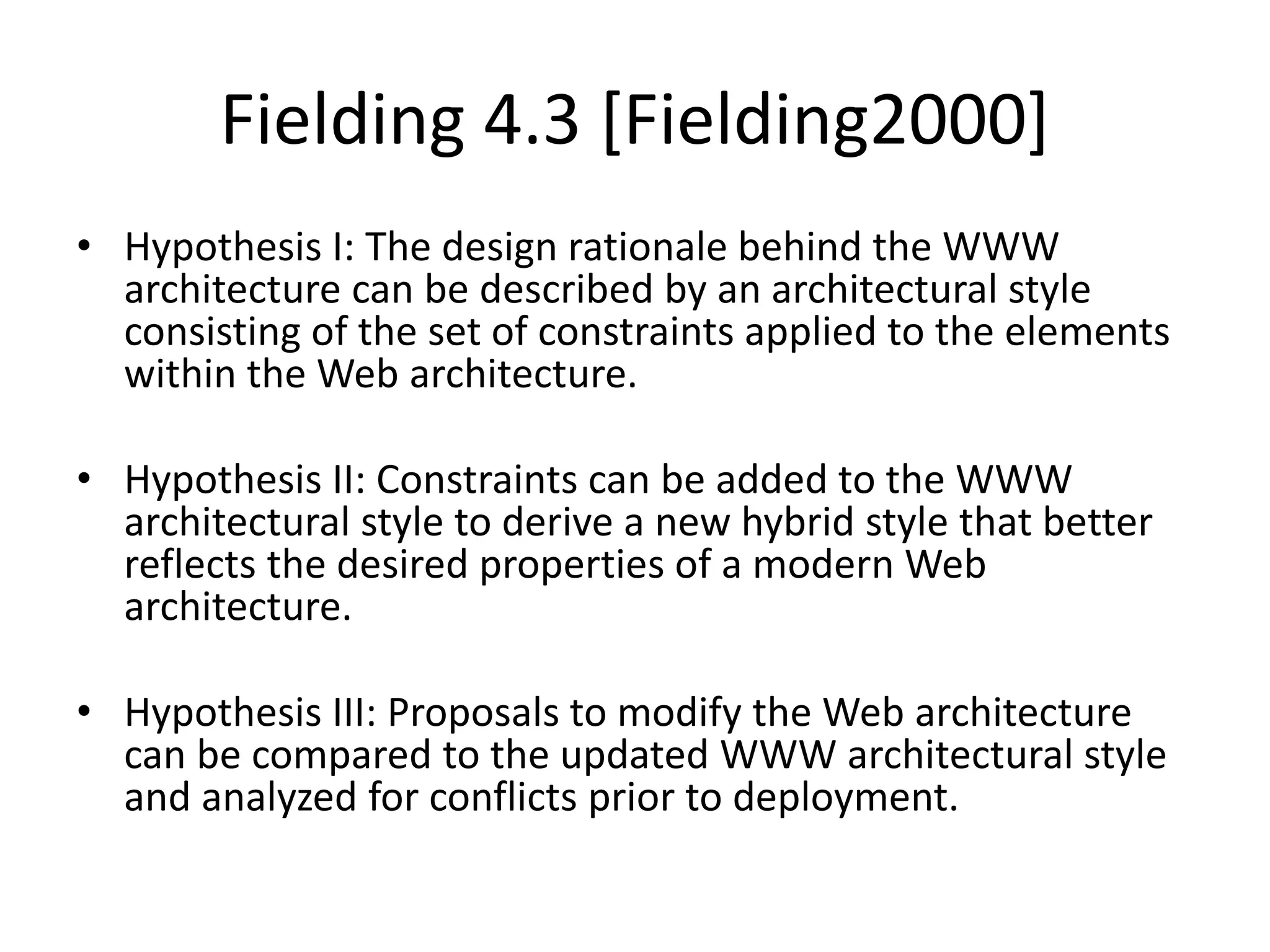Fielding 4.3 [Fielding2000]
• Hypothesis I: The design rationale behind the WWW
architecture can be described by an architectural style
consisting of the set of constraints applied to the elements
within the Web architecture.
• Hypothesis II: Constraints can be added to the WWW
architectural style to derive a new hybrid style that better
reflects the desired properties of a modern Web
architecture.
• Hypothesis III: Proposals to modify the Web architecture
can be compared to the updated WWW architectural style
and analyzed for conflicts prior to deployment.
 