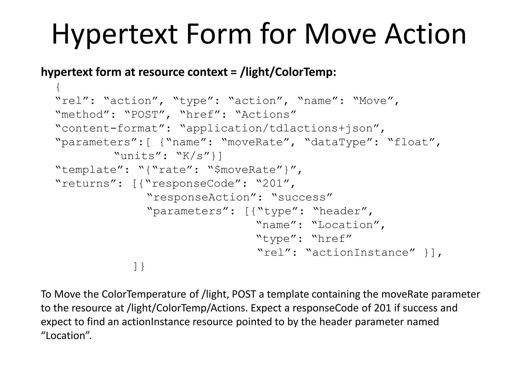 Hypertext Link to Actuator
hypertext link at resource context = /light
{
“rel”: “action”,
“href”: “ColorTemp”,
“type”: “actuator”,
“name”: “ColorTemperature”
}
“/light has an actuator type action resource named ColorTemperature at
the URI /light/ColorTemp”
 
