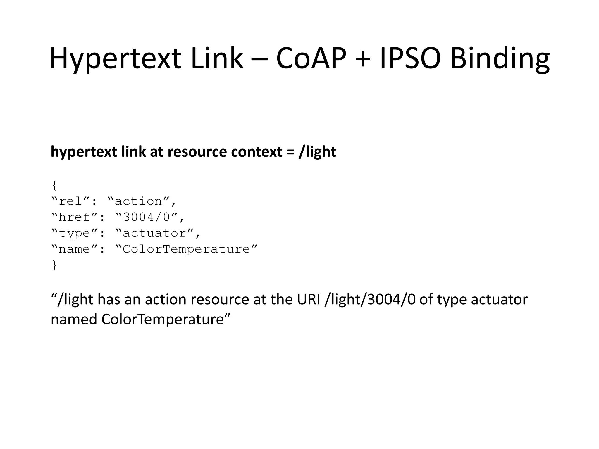 Hypertext Form for Step Action
hypertext form at resource context = /light/ColorTemp:
{
“rel”: “action”, “type”: “action”, “name”: “Step”,
“method”: “POST”, “href”: “Actions”
“content-format”: “application/tdlactions+json”,
“parameters”:[ {“name”: “stepSize”, “dataType”: “float”},
{“name”: “transitionTime”,
“dataType”:”float”, “units”: “s”}]
“template”: “{ “stepSize”: “$stepSize”,
“transTime”: “$transitionTime” }”,
“returns”: [{“responseCode”: “201”,
“responseAction”: “success”
“parameters”: [{“type”: “header”,
“name”: “Location”,
“type”: “href”
“rel”: “actionInstance” }],
]}
To Step the ColorTemperature of /light, POST a template containing stepSize and transition
Time parameters to the resource at /light/ColorTemp/Actions. Expect a responseCode of 201 if
success and expect to find an actionInstance resource pointed to by the header parameter
named “Location”.
 