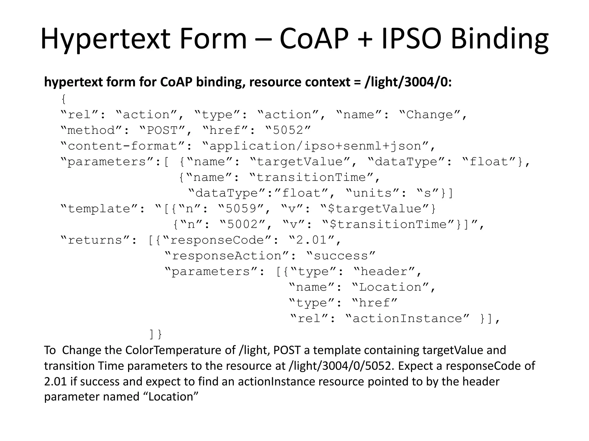 Hypertext Form for Move Action
hypertext form at resource context = /light/ColorTemp:
{
“rel”: “action”, “type”: “action”, “name”: “Move”,
“method”: “POST”, “href”: “Actions”
“content-format”: “application/tdlactions+json”,
“parameters”:[ {“name”: “moveRate”, “dataType”: “float”,
“units”: “K/s”}]
“template”: “{“rate”: “$moveRate”}”,
“returns”: [{“responseCode”: “201”,
“responseAction”: “success”
“parameters”: [{“type”: “header”,
“name”: “Location”,
“type”: “href”
“rel”: “actionInstance” }],
]}
To Move the ColorTemperature of /light, POST a template containing the moveRate parameter
to the resource at /light/ColorTemp/Actions. Expect a responseCode of 201 if success and
expect to find an actionInstance resource pointed to by the header parameter named
“Location”.
 