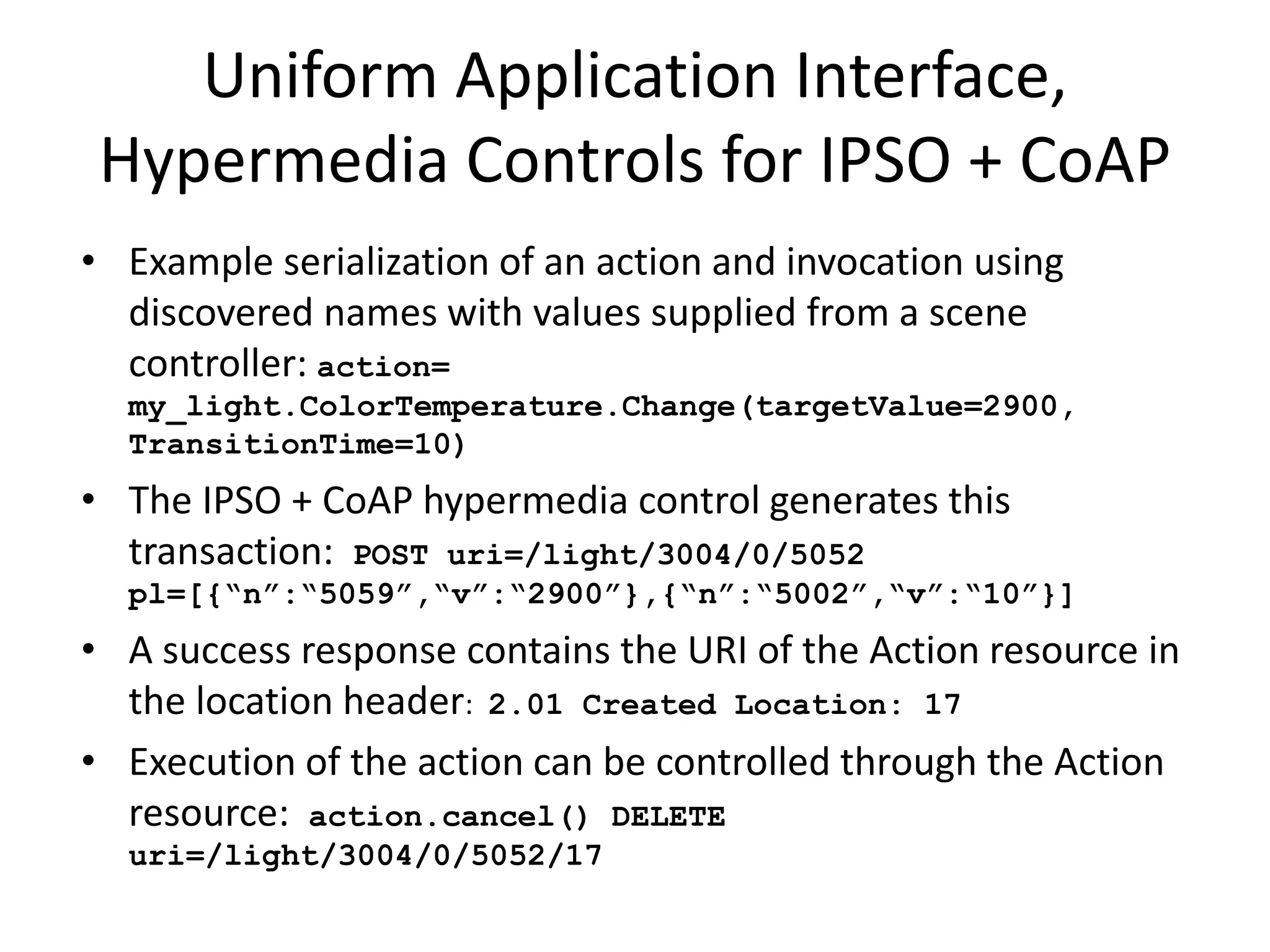• Can be discovered by the application as the result of a gradual reveal
process guided by an ontology, e.g. ColorTemperature control with
ChangeValue control semantics
• The name can be rendered to the application based on discovered names
populated from well known namespaces e.g. Schema.org
• Actions can be invoked by reusable handlers for well known data and
control models
• Example serialization of an action and invocation using discovered names
with values supplied from a scene controller: action=
my_light.ColorTemperature.Change(targetValue=2900,
TransitionTime=10)
• The hypermedia control generates this transaction: POST
uri=/light/ColorTemp/Actions pl={“changeTemp”: “2900”,
“transTime”: “10”}
• A success response contains the URI of the Action resource in the location
header: 201 Created Location: ac3f5774
• Execution of the action can be controlled through the Action resource:
action.cancel() DELETE uri=/light/ColorTemp/Actions/ac3f5774
Application Interface Mapping
 