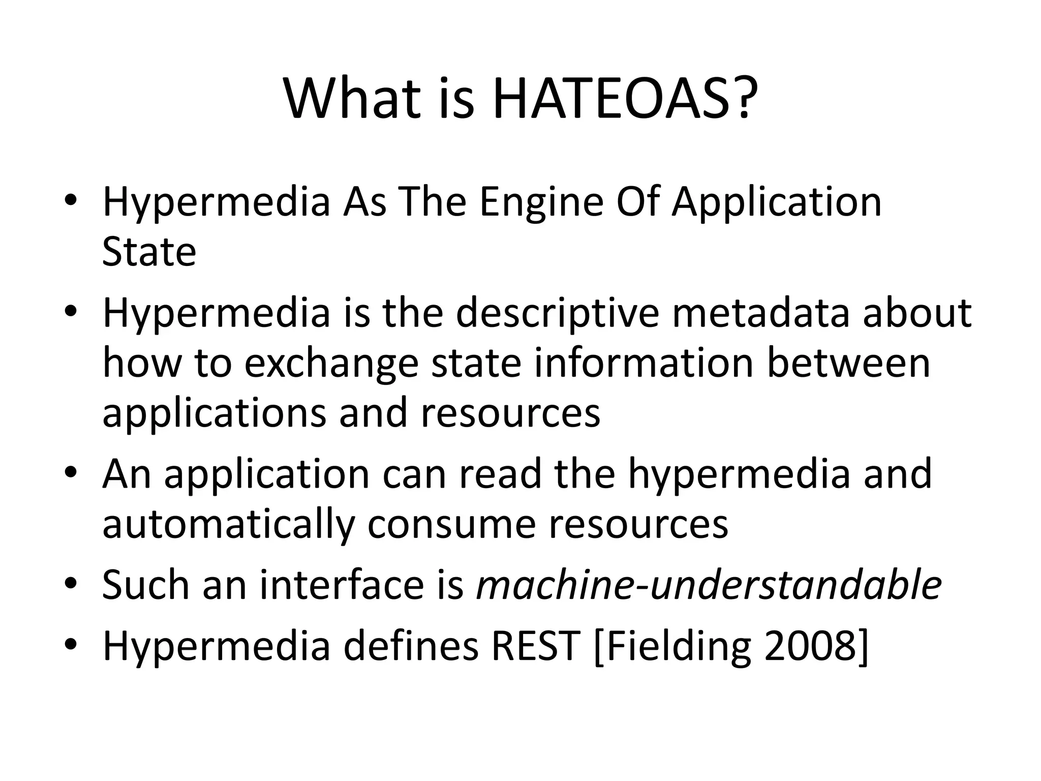 What is HATEOAS?
• Hypermedia As The Engine Of Application
State
• Hypermedia is the descriptive metadata about
how to exchange state information between
applications and resources
• An application can read the hypermedia and
automatically consume resources
• Such an interface is machine-understandable
• Hypermedia defines REST [Fielding 2008]
 