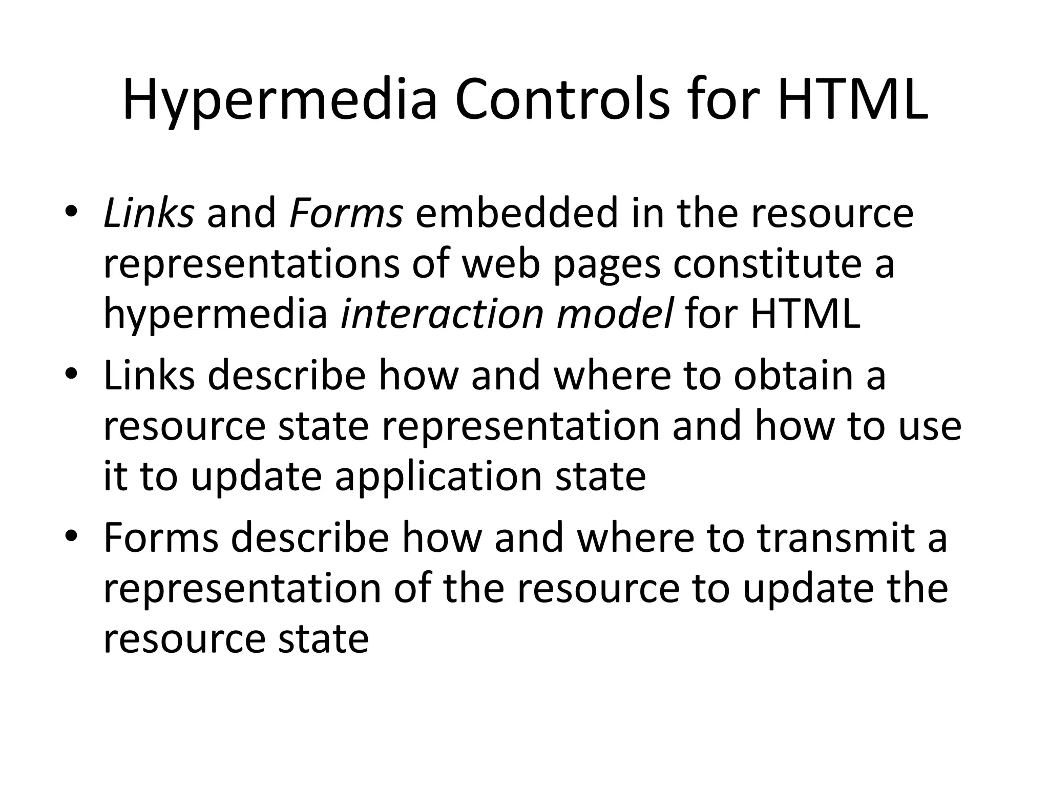Hypermedia Controls for HTML
• Links and Forms embedded in the resource
representations of web pages constitute a
hypermedia interaction model for HTML
• Links describe how and where to obtain a
resource state representation and how to use
it to update application state
• Forms describe how and where to transmit a
representation of the resource to update the
resource state
 