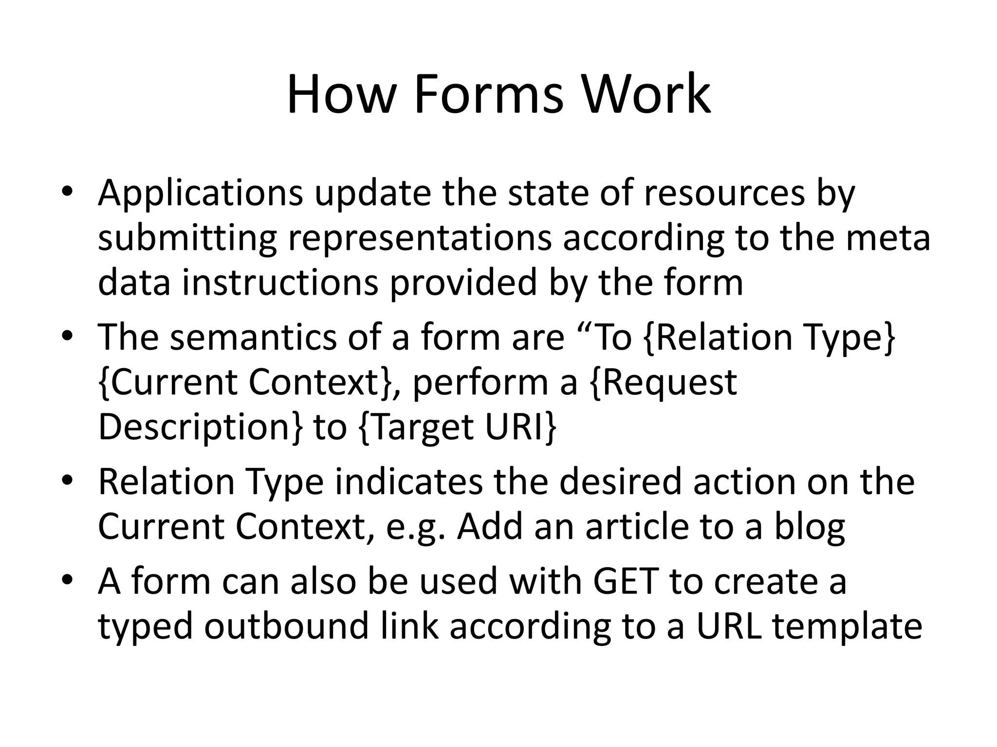 How Forms Work
• Applications update the state of resources by
submitting representations according to the meta
data instructions provided by the form
• The semantics of a form are “To {Relation Type}
{Current Context}, perform a {Request
Description} to {Target URI} [Hartke2015]
• Relation Type indicates the desired action on the
Current Context, e.g. Add an article to a blog
• A form can also be used with GET to create a
typed outbound link according to a URL template
 