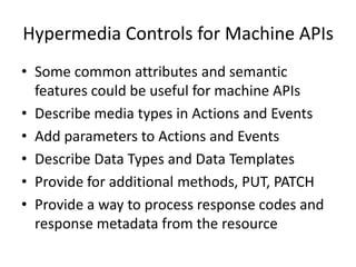 The Action Pattern
• Used to invoke Actions on a target resource
• Parameters are controls on the execution of the action
• The Action is invoked with a binding to a particular set of
parameters
• Parameters may be mapped to defined resources or
properties
• Invoking an action creates a reference to a representation
of a new instance of the action scheduled to be executed
on the target resource
• Action instances are reference-able entities that may be
used to modify or cancel the execution of an action which
is currently executing or pending execution
• Actions may be removed from the system after the
completion of execution of the action has been handled
• Actions may use the collection pattern
 