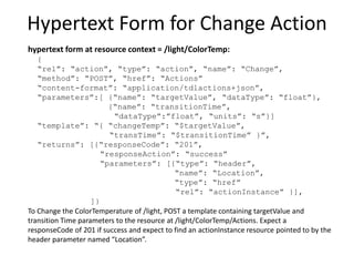 Control Model for Lighting
light
onOff
level
color
change
toggle
newState:
{enum:off,on}
HS
XY
temperature
change
step
move
targetValue:{units:%}
transitionTime
rate:{units:%/s}
stepSize
stop
transitionTime:{units:s}
change
step
move
targetValue:{units:K,
range:2700-5500}
transitionTime
rate:{units:K/s}
stepSize
transitionTime:{units:s}
stop
light.onOff.change
{newState:on}
light.color.temperature.change
{targetValue:3400,
transitionTime:10}
light.level.change
{targetValue:45,
transitionTime:10}
thing actuators actions parameters application actions {parameters}
(colorspace)
 