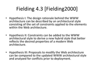Fielding 4.3 [Fielding2000]
• Hypothesis I: The design rationale behind the WWW
architecture can be described by an architectural style
consisting of the set of constraints applied to the elements
within the Web architecture.
• Hypothesis II: Constraints can be added to the WWW
architectural style to derive a new hybrid style that better
reflects the desired properties of a modern Web
architecture.
• Hypothesis III: Proposals to modify the Web architecture
can be compared to the updated WWW architectural style
and analyzed for conflicts prior to deployment.
 