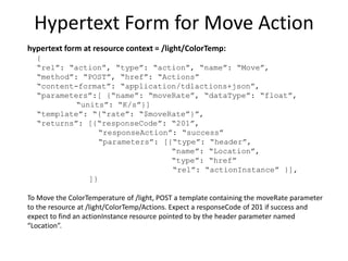 Hypertext Link to Actuator
hypertext link at resource context = /light
{
“rel”: “action”,
“href”: “ColorTemp”,
“type”: “actuator”,
“name”: “ColorTemperature”
}
“/light has an actuator type action resource named ColorTemperature at
the URI /light/ColorTemp”
 