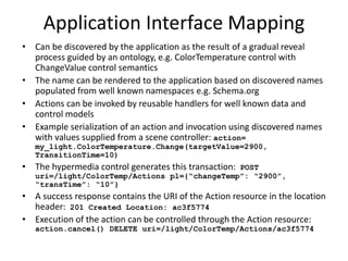 Hypertext Form for Change Action
hypertext form at resource context = /light/ColorTemp:
{
“rel”: “action”, “type”: “action”, “name”: “Change”,
“method”: “POST”, “href”: “Actions”
“content-format”: “application/tdlactions+json”,
“parameters”:[ {“name”: “targetValue”, “dataType”: “float”},
{“name”: “transitionTime”,
“dataType”:”float”, “units”: “s”}]
“template”: “{ “changeTemp”: “$targetValue”,
“transTime”: “$transitionTime” }”,
“returns”: [{“responseCode”: “201”,
“responseAction”: “success”
“parameters”: [{“type”: “header”,
“name”: “Location”,
“type”: “href”
“rel”: “actionInstance” }],
]}
To Change the ColorTemperature of /light, POST a template containing targetValue and
transition Time parameters to the resource at /light/ColorTemp/Actions. Expect a
responseCode of 201 if success and expect to find an actionInstance resource pointed to by the
header parameter named “Location”.
 
