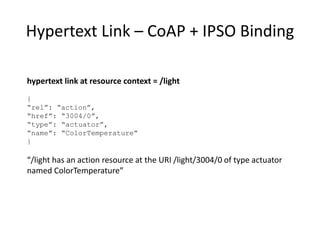 Hypertext Form for Step Action
hypertext form at resource context = /light/ColorTemp:
{
“rel”: “action”, “type”: “action”, “name”: “Step”,
“method”: “POST”, “href”: “Actions”
“content-format”: “application/tdlactions+json”,
“parameters”:[ {“name”: “stepSize”, “dataType”: “float”},
{“name”: “transitionTime”,
“dataType”:”float”, “units”: “s”}]
“template”: “{ “stepSize”: “$stepSize”,
“transTime”: “$transitionTime” }”,
“returns”: [{“responseCode”: “201”,
“responseAction”: “success”
“parameters”: [{“type”: “header”,
“name”: “Location”,
“type”: “href”
“rel”: “actionInstance” }],
]}
To Step the ColorTemperature of /light, POST a template containing stepSize and transition
Time parameters to the resource at /light/ColorTemp/Actions. Expect a responseCode of 201 if
success and expect to find an actionInstance resource pointed to by the header parameter
named “Location”.
 