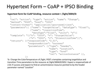 Hypertext Form for Move Action
hypertext form at resource context = /light/ColorTemp:
{
“rel”: “action”, “type”: “action”, “name”: “Move”,
“method”: “POST”, “href”: “Actions”
“content-format”: “application/tdlactions+json”,
“parameters”:[ {“name”: “moveRate”, “dataType”: “float”,
“units”: “K/s”}]
“template”: “{“rate”: “$moveRate”}”,
“returns”: [{“responseCode”: “201”,
“responseAction”: “success”
“parameters”: [{“type”: “header”,
“name”: “Location”,
“type”: “href”
“rel”: “actionInstance” }],
]}
To Move the ColorTemperature of /light, POST a template containing the moveRate parameter
to the resource at /light/ColorTemp/Actions. Expect a responseCode of 201 if success and
expect to find an actionInstance resource pointed to by the header parameter named
“Location”.
 