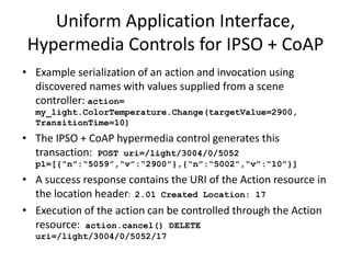 • Can be discovered by the application as the result of a gradual reveal
process guided by an ontology, e.g. ColorTemperature control with
ChangeValue control semantics
• The name can be rendered to the application based on discovered names
populated from well known namespaces e.g. Schema.org
• Actions can be invoked by reusable handlers for well known data and
control models
• Example serialization of an action and invocation using discovered names
with values supplied from a scene controller: action=
my_light.ColorTemperature.Change(targetValue=2900,
TransitionTime=10)
• The hypermedia control generates this transaction: POST
uri=/light/ColorTemp/Actions pl={“changeTemp”: “2900”,
“transTime”: “10”}
• A success response contains the URI of the Action resource in the location
header: 201 Created Location: ac3f5774
• Execution of the action can be controlled through the Action resource:
action.cancel() DELETE uri=/light/ColorTemp/Actions/ac3f5774
Application Interface Mapping
 