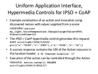 • Example serialization of an action and invocation using
discovered names with values supplied from a scene
controller: action=
my_light.ColorTemperature.Change(targetValue=2900,
TransitionTime=10)
• The IPSO + CoAP hypermedia control generates this request:
POST uri=/light/3004/0/5052
pl=[{“n”:“5059”,“v”:“2900”},{“n”:“5002”,“v”:“10”}]
• A success response contains the URI of the Action resource in
the location header: 2.01 Created Location: 17
• Execution of the action can be controlled through the Action
resource: action.cancel() DELETE
uri=/light/3004/0/5052/17
Uniform Application Interface,
Hypermedia Controls for IPSO + CoAP
 