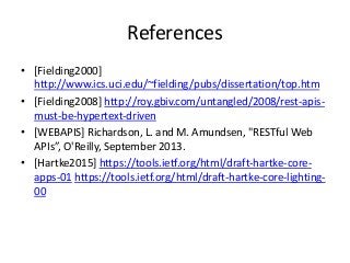 References
• [Fielding2000]
http://www.ics.uci.edu/~fielding/pubs/dissertation/top.htm
• [Fielding2008] http://roy.gbiv.com/untangled/2008/rest-apis-
must-be-hypertext-driven
• [WEBAPIS] Richardson, L. and M. Amundsen, "RESTful Web
APIs”, O'Reilly, September 2013.
• [Hartke2015] https://tools.ietf.org/html/draft-hartke-core-
apps-01 https://tools.ietf.org/html/draft-hartke-core-lighting-
00
 