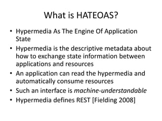 What is HATEOAS?
• Hypermedia As The Engine Of Application
State
• Hypermedia is the descriptive metadata about
how to exchange state information between
applications and resources
• An application can read the hypermedia and
automatically consume resources
• Such an interface is machine-understandable
• Hypermedia defines REST [Fielding 2008]
 