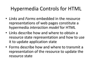 Hypermedia Controls for HTML
• Links and Forms embedded in the resource
representations of web pages constitute a
hypermedia interaction model for HTML
• Links describe how and where to obtain a
resource state representation and how to use
it to update application state
• Forms describe how and where to transmit a
representation of the resource to update the
resource state
 