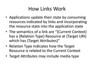 How Links Work
• Applications update their state by consuming
resources indicated by links and incorporating
the resource state into the application state
• The semantics of a link are “{Current Context}
has a {Relation Type} Resource at {Target URI}
which has {Target Attributes}” [Hartke2015]
• Relation Type indicates how the Target
Resource is related to the Current Context
• Target Attributes may include media type
 