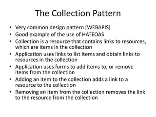 The Collection Pattern
• Very common design pattern [WEBAPIS]
• Good example of the use of HATEOAS
• Collection is a resource that contains links to resources,
which are items in the collection
• Application uses links to list items and obtain links to
resources in the collection
• Application uses forms to add items to, or remove
items from the collection
• Adding an item to the collection adds a link to a
resource to the collection
• Removing an item from the collection removes the link
to the resource from the collection
 