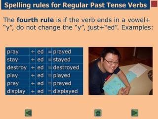 Spelling rules for Regular Past Tense Verbs
The fourth rule is if the verb ends in a vowel+
“y”, do not change the “y”, just+“ed”. Examples:
pray + ed = prayed
stay + ed = stayed
destroy + ed = destroyed
play + ed = played
prey + ed = preyed
display + ed = displayed
 