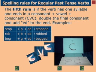 Spelling rules for Regular Past Tense Verbs
The fifth rule is if the verb has one syllable
and ends in a consonant + vowel +
consonant (CVC), double the final consonant
and add “ed” to the end. Examples:
stop + p + ed =stopped
rob + b + ed =robbed
beg + g + ed =begged
 