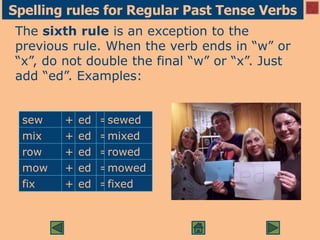Spelling rules for Regular Past Tense Verbs
The sixth rule is an exception to the
previous rule. When the verb ends in “w” or
“x”, do not double the final “w” or “x”. Just
add “ed”. Examples:
sew + ed =sewed
mix + ed =mixed
row + ed =rowed
mow + ed =mowed
fix + ed =fixed
 