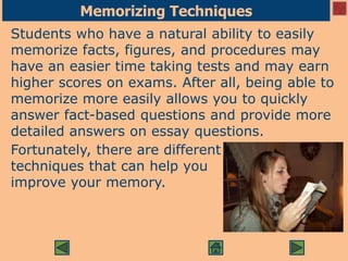 Memorizing Techniques
Students who have a natural ability to easily
memorize facts, figures, and procedures may
have an easier time taking tests and may earn
higher scores on exams. After all, being able to
memorize more easily allows you to quickly
answer fact-based questions and provide more
detailed answers on essay questions.
Fortunately, there are different
techniques that can help you
improve your memory.
 