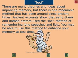 “loci”
There are many theories and ideas about
improving memory, but there is one mnemonic
method that has been around since ancient
times. Ancient accounts show that early Greek
and Roman orators used the "loci" method of
remembering long speeches and lists. You may
be able to use this method to enhance your
memory at test time.
 