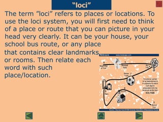 The term ”loci” refers to places or locations. To
use the loci system, you will first need to think
of a place or route that you can picture in your
head very clearly. It can be your house, your
school bus route, or any place
“loci”
that contains clear landmarks
or rooms. Then relate each
word with such
place/location.
 