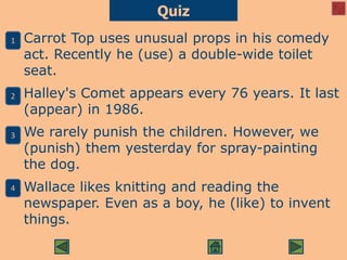Carrot Top uses unusual props in his comedy
act. Recently he (use) a double-wide toilet
seat.
Halley's Comet appears every 76 years. It last
(appear) in 1986.
We rarely punish the children. However, we
(punish) them yesterday for spray-painting
the dog.
Wallace likes knitting and reading the
newspaper. Even as a boy, he (like) to invent
things.
Quiz
1
2
3
4
 