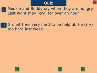 Mookie and Buddy cry when they are hungry.
Last night they (cry) for over an hour.
Gromit tries very hard to be helpful. He (try)
too hard last week.
Quiz
9
10
 