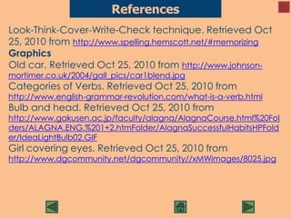 Look-Think-Cover-Write-Check technique. Retrieved Oct
25, 2010 from http://www.spelling.hemscott.net/#memorizing
Graphics
Old car. Retrieved Oct 25, 2010 from http://www.johnson-
mortimer.co.uk/2004/gall_pics/car1blend.jpg
Categories of Verbs. Retrieved Oct 25, 2010 from
http://www.english-grammar-revolution.com/what-is-a-verb.html
Bulb and head. Retrieved Oct 25, 2010 from
http://www.gakusen.ac.jp/faculty/alagna/AlagnaCourse.html%20Fol
ders/ALAGNA.ENG.%201+2.htmFolder/AlagnaSuccessfulHabitsHPFold
er/IdeaLightBulb02.GIF
Girl covering eyes. Retrieved Oct 25, 2010 from
http://www.dgcommunity.net/dgcommunity//xMWimages/8025.jpg
References
 