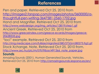 Pen and paper. Retrieved Oct 25, 2010 from
http://images2.fanpop.com/images/photos/3600000/a-
thoughtfull-pen-writing-3647581-2560-1702.jpg
Hand and Magnifier. Retrieved Oct 25, 2010 from
http://www.webdesign.org/img_articles/13819/step1.gif
Ancient Greek. Retrieved Oct 25, 2010 from
http://www.greeceindex.com/greece-ecards/images/greece-
20628535.jpg
“loci” example. Retrieved Oct 25, 2010 from
http://img.medscape.com/fullsize/migrated/580/273/jnn580273.fig2.gif
Stock Xchange. Note. Retrieved Oct 25, 2010 from.
http://www.sxc.hu/pic/m/f/ft/ftibor/491366_note_paper.jpg
Sounds
Amazing Sounds (2001). Human Generated Sounds. Vehicles.
Retrieved Oct 25, 2010 from http://amazingsounds.iespana.es/en/
References
 