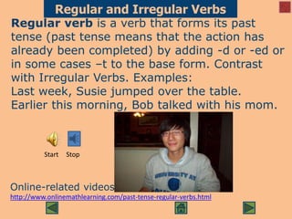 Regular and Irregular Verbs
Regular verb is a verb that forms its past
tense (past tense means that the action has
already been completed) by adding -d or -ed or
in some cases –t to the base form. Contrast
with Irregular Verbs. Examples:
Last week, Susie jumped over the table.
Earlier this morning, Bob talked with his mom.
Online-related videos
http://www.onlinemathlearning.com/past-tense-regular-verbs.html
Start Stop
 