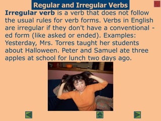 Regular and Irregular Verbs
Irregular verb is a verb that does not follow
the usual rules for verb forms. Verbs in English
are irregular if they don't have a conventional -
ed form (like asked or ended). Examples:
Yesterday, Mrs. Torres taught her students
about Halloween. Peter and Samuel ate three
apples at school for lunch two days ago.
 
