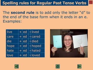 Spelling rules for Regular Past Tense Verbs
The second rule is to add only the letter “d” to
the end of the base form when it ends in an e.
Examples:
live + ed =lived
care + ed =cared
die + ed =died
hope + ed =hoped
hate + ed =hated
love + ed =loved
 