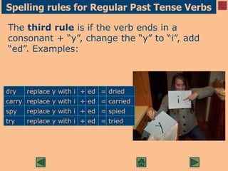 Spelling rules for Regular Past Tense Verbs
The third rule is if the verb ends in a
consonant + “y”, change the “y” to “i”, add
“ed”. Examples:
dry replace y with i + ed = dried
carry replace y with i + ed = carried
spy replace y with i + ed = spied
try replace y with i + ed = tried
 