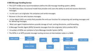 X 400 Message Handling Service
• The CCITT X 400 series recommendations define the OSI message handling system, (MHS).
• The MHS describes a functional model that provides end users the ability to send and receive electronic
messages.
• In end user is an originator. He composes and sends messages.
• Receiver is the one who receives messages.
• A User Agent (UA) is an entity that provides the end user function for composing and sending messages and
for delivering messages.
• Most user agent implementations provide storage of mail, sorting directories, and forwarding.
• A Message Transfer Agent (MTA) forwards messages from the originator UA to another MT A.
• A number of MTAs are combine to form Message transfer System (MTS).
• The MTAs in an MTS provide message routing services at intermediate nodes in a WAN.
END USER
USER
AGENT
MAIL STORE
END USER
MAIL STORE
USER
AGENTMTA
MTA
MTA
 